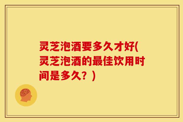 灵芝泡酒要多久才好(灵芝泡酒的最佳饮用时间是多久？)