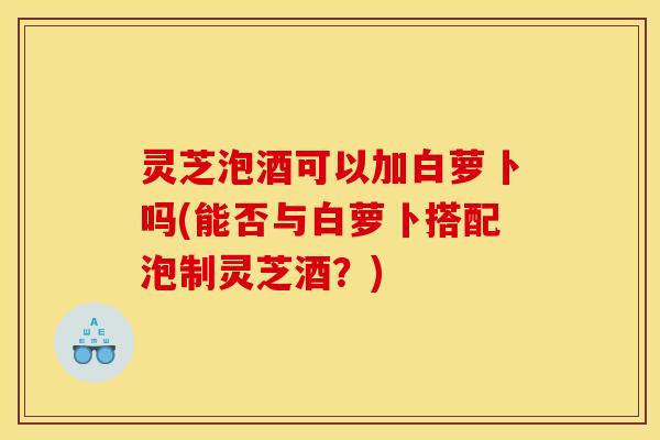 灵芝泡酒可以加白萝卜吗(能否与白萝卜搭配泡制灵芝酒？)