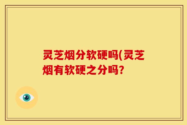 灵芝烟分软硬吗(灵芝烟有软硬之分吗？