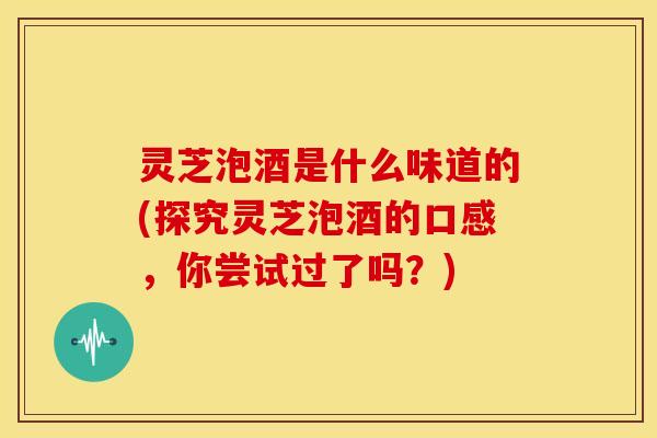 灵芝泡酒是什么味道的(探究灵芝泡酒的口感，你尝试过了吗？)