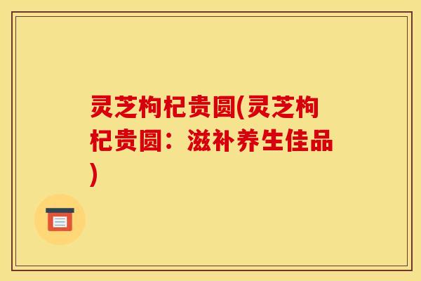 灵芝枸杞贵圆(灵芝枸杞贵圆：滋补养生佳品)
