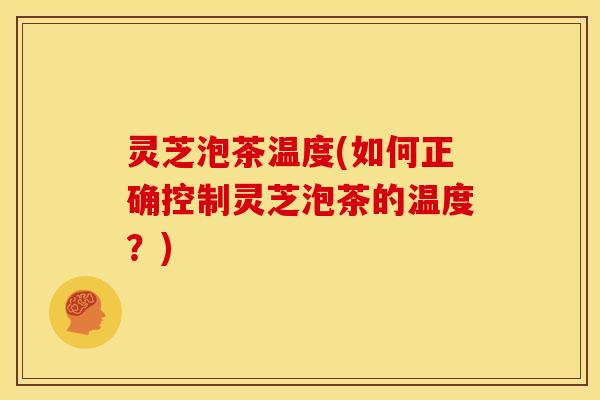 灵芝泡茶温度(如何正确控制灵芝泡茶的温度？)