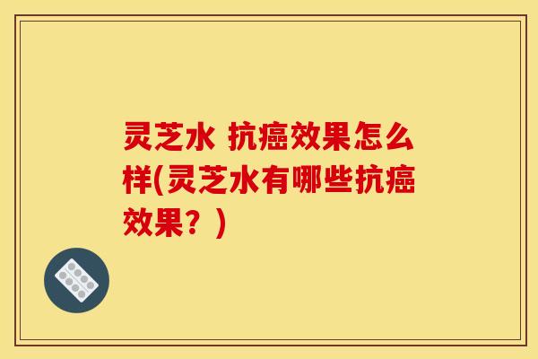灵芝水 抗癌效果怎么样(灵芝水有哪些抗癌效果?)