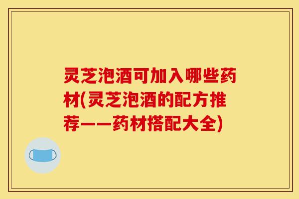 灵芝泡酒可加入哪些药材(灵芝泡酒的配方推荐——药材搭配大全)