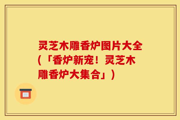 灵芝木雕香炉图片大全(「香炉新宠!灵芝木雕香炉大集合」)