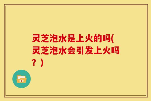 灵芝泡水是上火的吗(灵芝泡水会引发上火吗?)