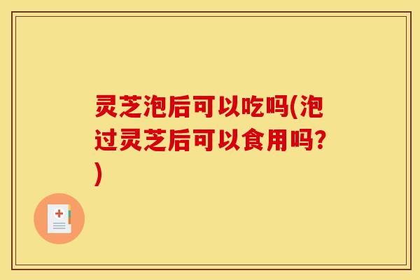 灵芝泡后可以吃吗(泡过灵芝后可以食用吗?)