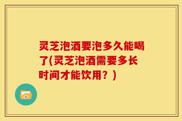 灵芝泡酒要泡多久能喝了(灵芝泡酒需要多长时间才能饮用？)