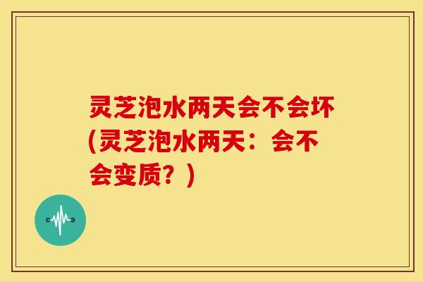 灵芝泡水两天会不会坏(灵芝泡水两天：会不会变质？)
