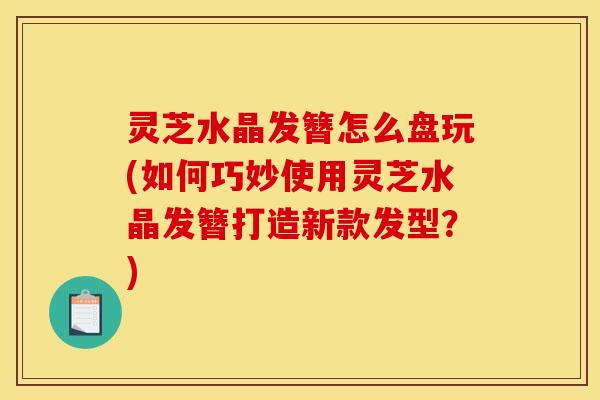 灵芝水晶发簪怎么盘玩(如何巧妙使用灵芝水晶发簪打造新款发型？)