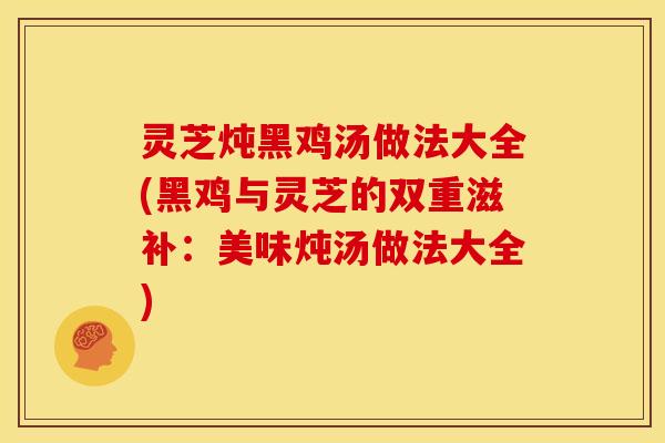 灵芝炖黑鸡汤做法大全(黑鸡与灵芝的双重滋补:美味炖汤做法大全)