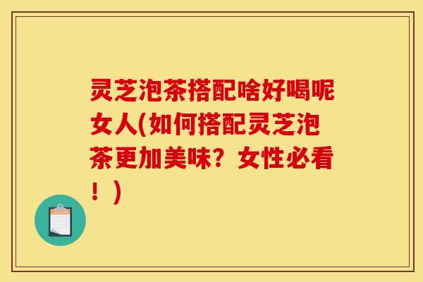 灵芝泡茶搭配啥好喝呢女人(如何搭配灵芝泡茶更加美味?女性必看!)