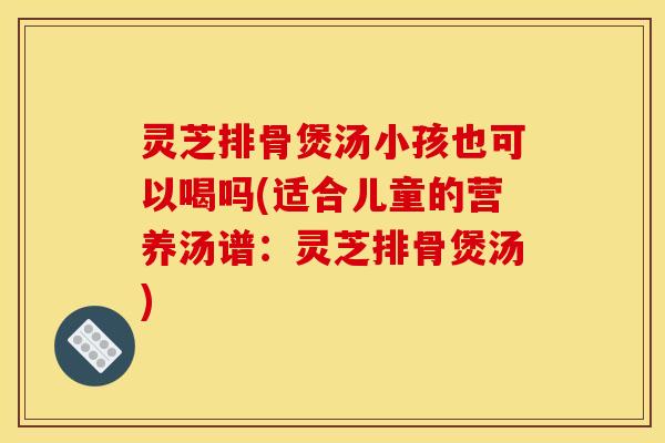 灵芝排骨煲汤小孩也可以喝吗(适合儿童的营养汤谱:灵芝排骨煲汤)