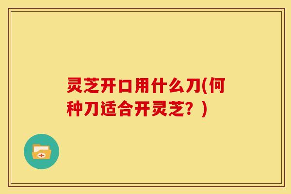 灵芝开口用什么刀(何种刀适合开灵芝?)