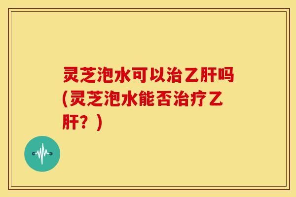 灵芝泡水可以治乙肝吗(灵芝泡水能否治疗乙肝?)