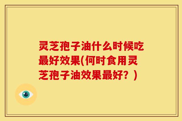 灵芝孢子油什么时候吃最好效果(何时食用灵芝孢子油效果最好?)