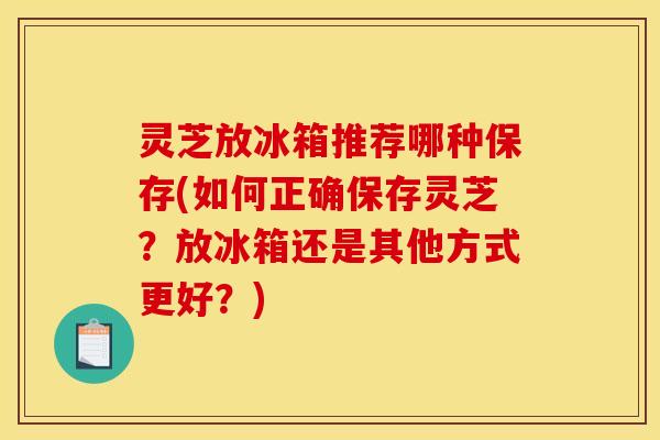 灵芝放冰箱推荐哪种保存(如何正确保存灵芝？放冰箱还是其他方式更好？)