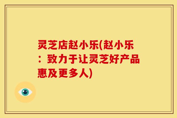灵芝店赵小乐(赵小乐：致力于让灵芝好产品惠及更多人)