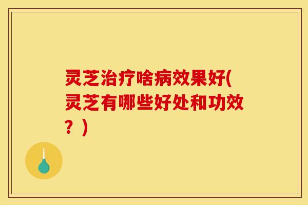 灵芝治疗啥病效果好(灵芝有哪些好处和功效？)