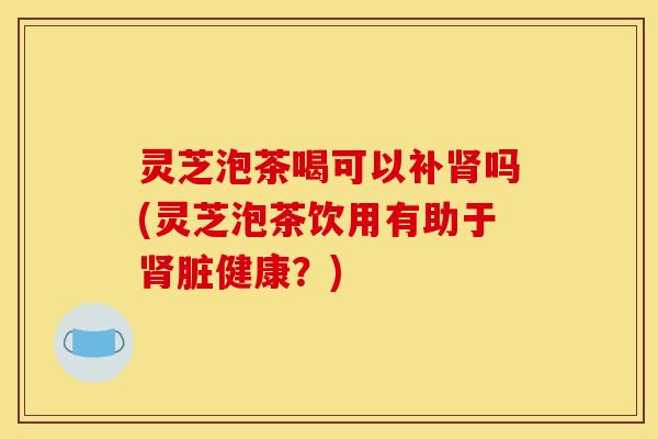 灵芝泡茶喝可以补肾吗(灵芝泡茶饮用有助于肾脏健康？)