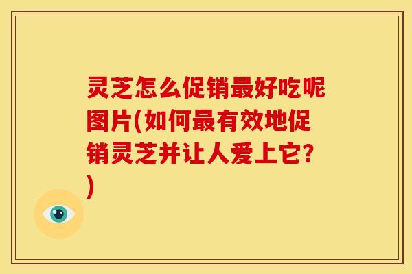 灵芝怎么促销最好吃呢图片(如何最有效地促销灵芝并让人爱上它？)