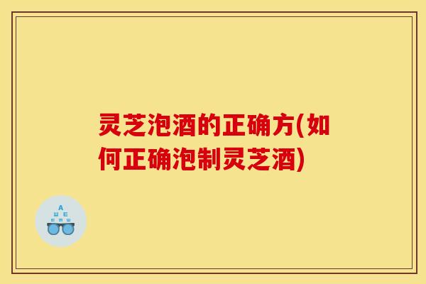 灵芝泡酒的正确方(如何正确泡制灵芝酒)