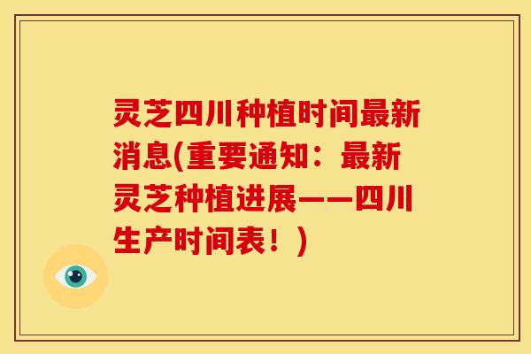 灵芝四川种植时间最新消息(重要通知:最新灵芝种植进展——四川生产时间表!)