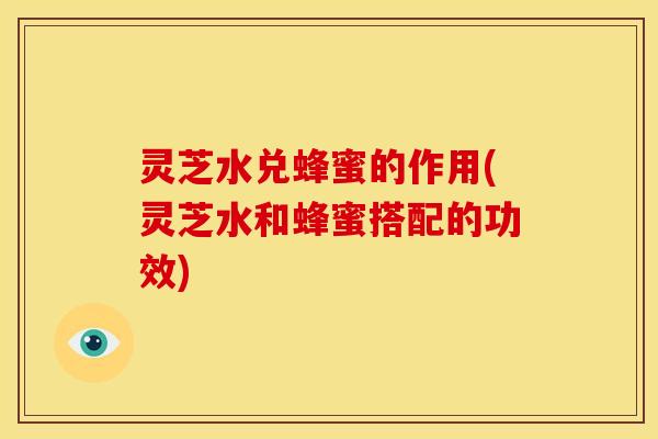 灵芝水兑蜂蜜的作用(灵芝水和蜂蜜搭配的功效)