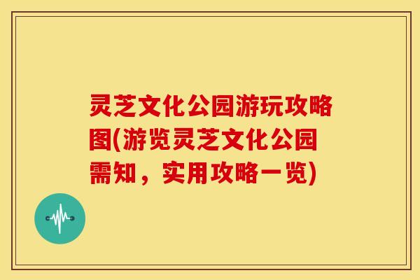 灵芝文化公园游玩攻略图(游览灵芝文化公园需知，实用攻略一览)