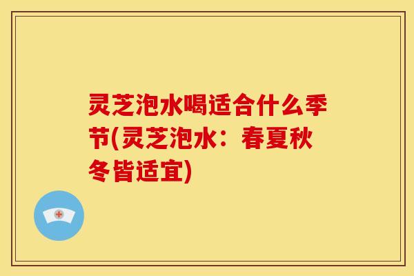 灵芝泡水喝适合什么季节(灵芝泡水：春夏秋冬皆适宜)