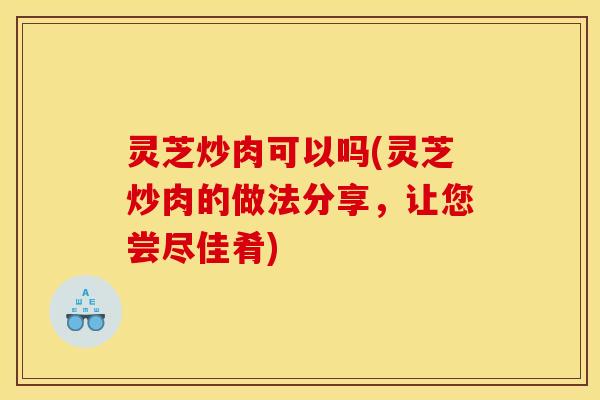 灵芝炒肉可以吗(灵芝炒肉的做法分享，让您尝尽佳肴)