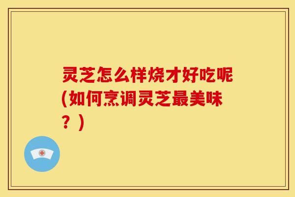 灵芝怎么样烧才好吃呢(如何烹调灵芝最美味?)