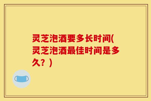 灵芝泡酒要多长时间(灵芝泡酒最佳时间是多久？)