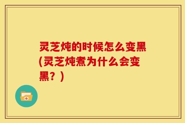 灵芝炖的时候怎么变黑(灵芝炖煮为什么会变黑?)