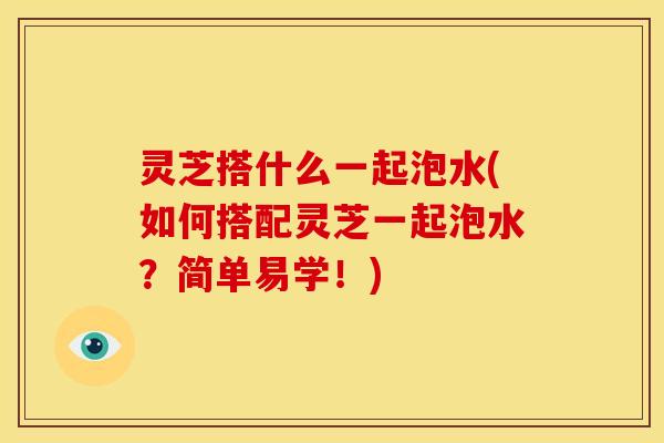 灵芝搭什么一起泡水(如何搭配灵芝一起泡水？简单易学！)