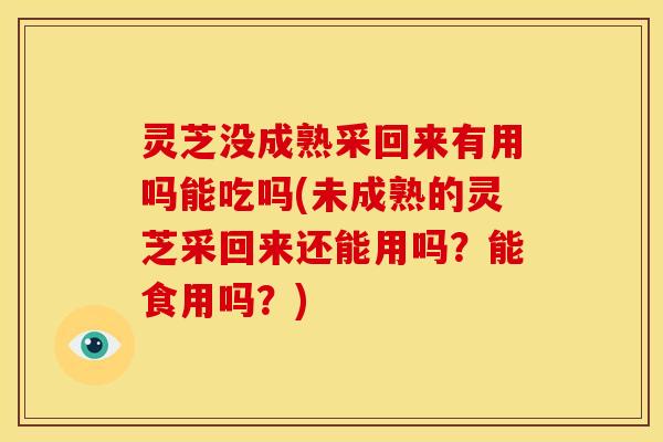 灵芝没成熟采回来有用吗能吃吗(未成熟的灵芝采回来还能用吗？能食用吗？)