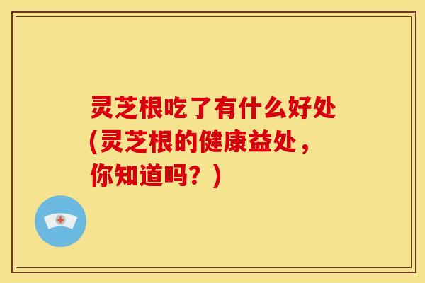 灵芝根吃了有什么好处(灵芝根的健康益处,你知道吗?)