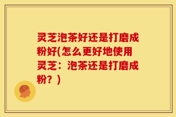 灵芝泡茶好还是打磨成粉好(怎么更好地使用灵芝:泡茶还是打磨成粉?)