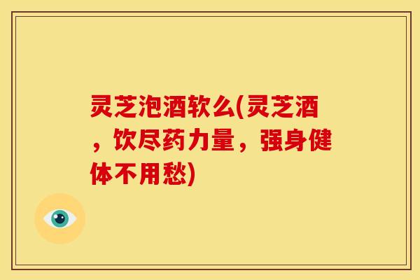 灵芝泡酒软么(灵芝酒,饮尽药力量,强身健体不用愁)