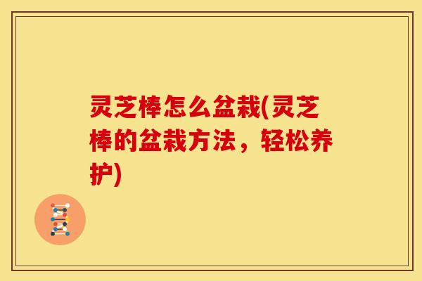 灵芝棒怎么盆栽(灵芝棒的盆栽方法,轻松养护)