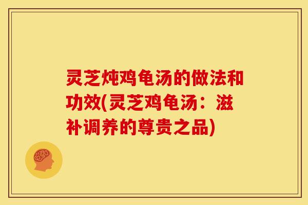 灵芝炖鸡龟汤的做法和功效(灵芝鸡龟汤:滋补调养的尊贵之品)