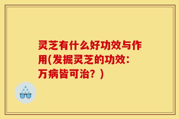 灵芝有什么好功效与作用(发掘灵芝的功效:万病皆可治?)