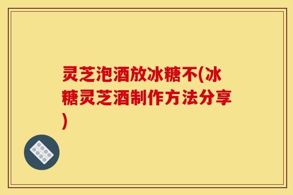 灵芝泡酒放冰糖不(冰糖灵芝酒制作方法分享)
