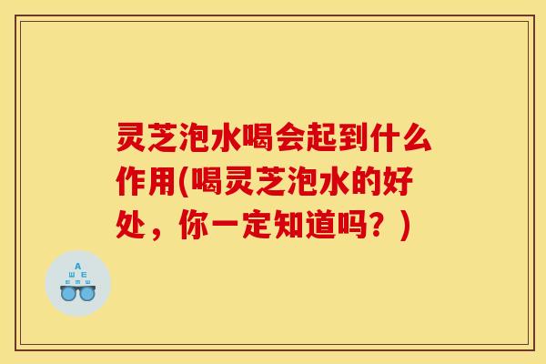 灵芝泡水喝会起到什么作用(喝灵芝泡水的好处，你一定知道吗？)