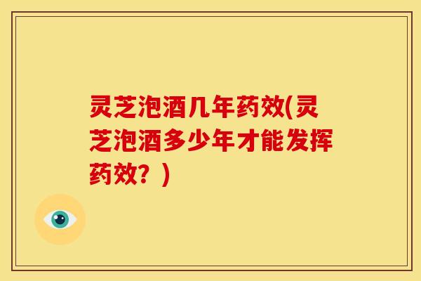 灵芝泡酒几年药效(灵芝泡酒多少年才能发挥药效?)