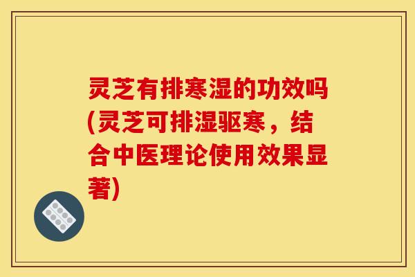 灵芝有排寒湿的功效吗(灵芝可排湿驱寒,结合中医理论使用效果显著)