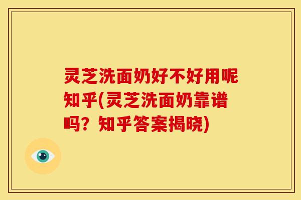 灵芝洗面奶好不好用呢知乎(灵芝洗面奶靠谱吗？知乎答案揭晓)