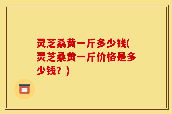 灵芝桑黄一斤多少钱(灵芝桑黄一斤价格是多少钱?)