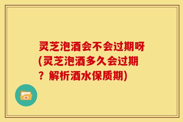 灵芝泡酒会不会过期呀(灵芝泡酒多久会过期?解析酒水保质期)