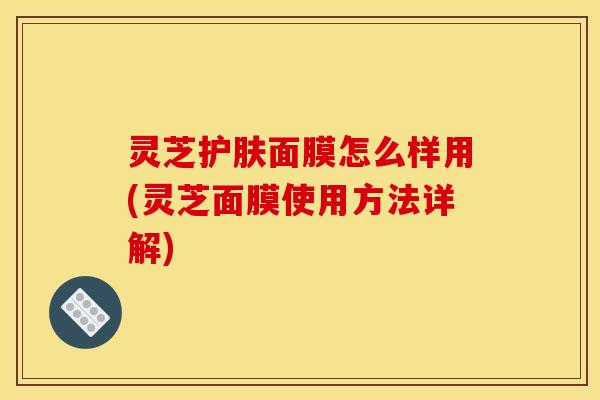 灵芝护肤面膜怎么样用(灵芝面膜使用方法详解)